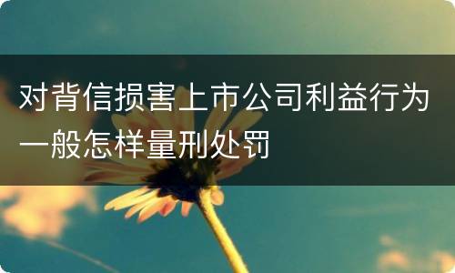 对背信损害上市公司利益行为一般怎样量刑处罚