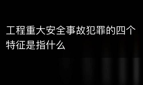 工程重大安全事故犯罪的四个特征是指什么