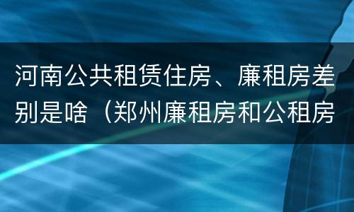 河南公共租赁住房、廉租房差别是啥（郑州廉租房和公租房的区别）