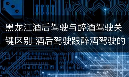 黑龙江酒后驾驶与醉酒驾驶关键区别 酒后驾驶跟醉酒驾驶的区别