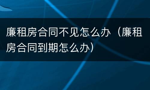 廉租房合同不见怎么办（廉租房合同到期怎么办）