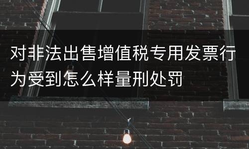 对非法出售增值税专用发票行为受到怎么样量刑处罚