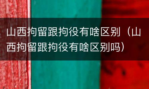 山西拘留跟拘役有啥区别（山西拘留跟拘役有啥区别吗）