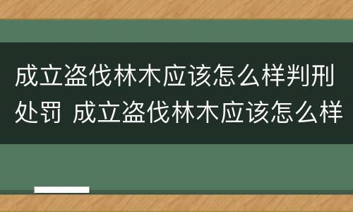 成立盗伐林木应该怎么样判刑处罚 成立盗伐林木应该怎么样判刑处罚案例 成立盗伐林木应该怎么样判刑处罚 成立盗伐林木应该怎么样判刑处罚案例