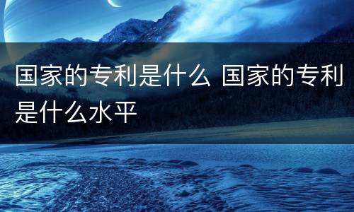 国家的专利是什么 国家的专利是什么水平