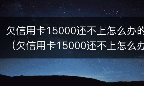 欠信用卡15000还不上怎么办的（欠信用卡15000还不上怎么办的呢）