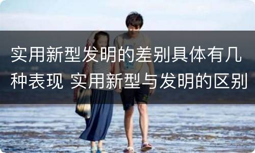 实用新型发明的差别具体有几种表现 实用新型与发明的区别有哪些