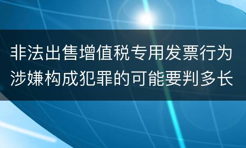 非法出售增值税专用发票行为涉嫌构成犯罪的可能要判多长时间