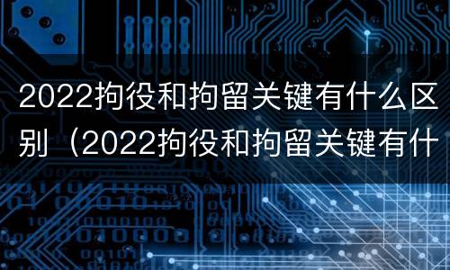 2022拘役和拘留关键有什么区别（2022拘役和拘留关键有什么区别呢）