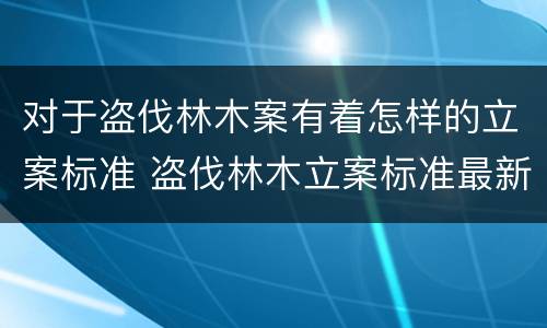 对于盗伐林木案有着怎样的立案标准 盗伐林木立案标准最新