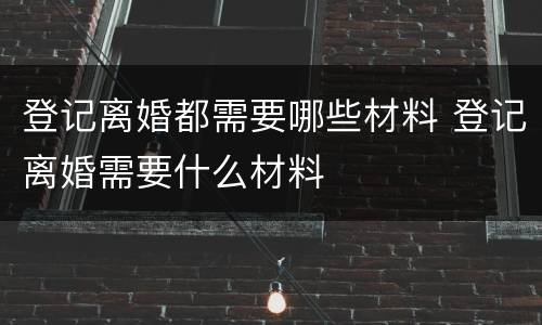 登记离婚都需要哪些材料 登记离婚需要什么材料