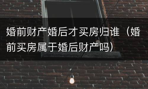 婚前财产婚后才买房归谁（婚前买房属于婚后财产吗）