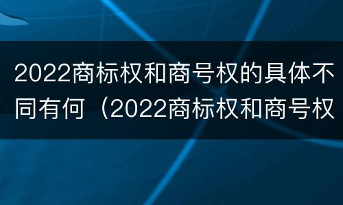 2022商标权和商号权的具体不同有何（2022商标权和商号权的具体不同有何影响）