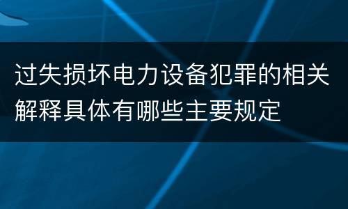 过失损坏电力设备犯罪的相关解释具体有哪些主要规定