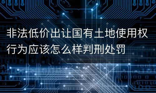 非法低价出让国有土地使用权行为应该怎么样判刑处罚