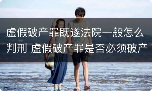 虚假破产罪既遂法院一般怎么判刑 虚假破产罪是否必须破产