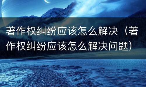 著作权纠纷应该怎么解决（著作权纠纷应该怎么解决问题）