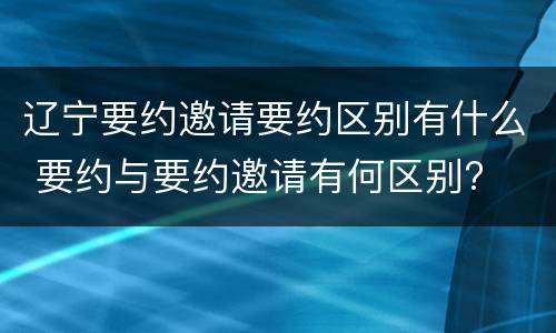 辽宁要约邀请要约区别有什么 要约与要约邀请有何区别?
