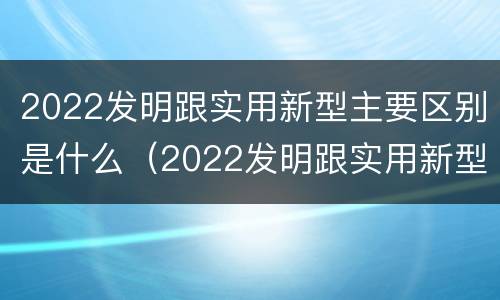 2022发明跟实用新型主要区别是什么（2022发明跟实用新型主要区别是什么呢）