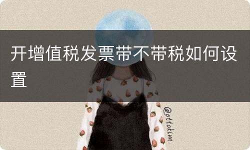 开增值税发票带不带税如何设置