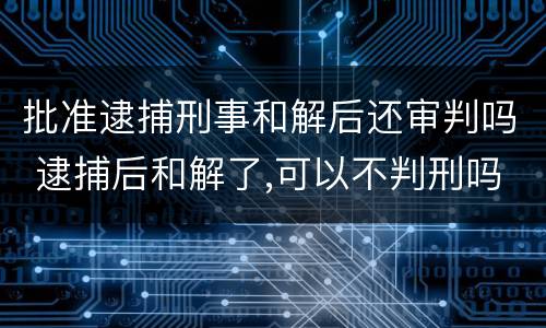 批准逮捕刑事和解后还审判吗 逮捕后和解了,可以不判刑吗