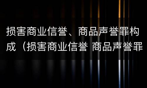 损害商业信誉、商品声誉罪构成（损害商业信誉 商品声誉罪与诽谤罪）
