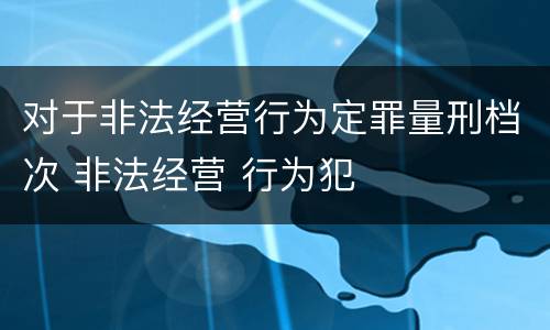对于非法经营行为定罪量刑档次 非法经营 行为犯