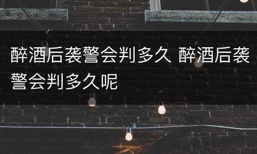 醉酒后袭警会判多久 醉酒后袭警会判多久呢