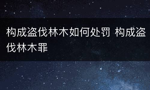 构成盗伐林木如何处罚 构成盗伐林木罪