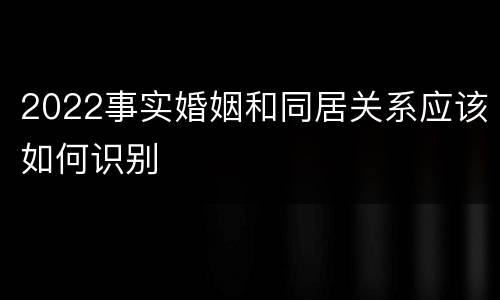 2022事实婚姻和同居关系应该如何识别