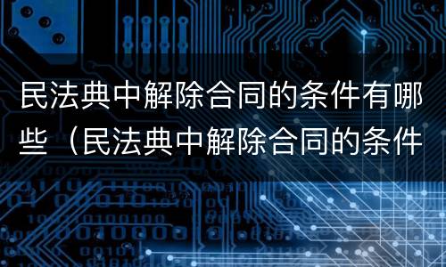 民法典中解除合同的条件有哪些（民法典中解除合同的条件有哪些内容）