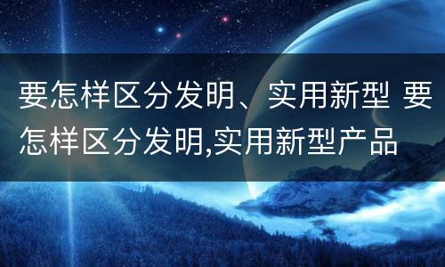 要怎样区分发明、实用新型 要怎样区分发明,实用新型产品