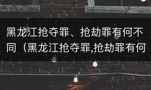 黑龙江抢夺罪、抢劫罪有何不同（黑龙江抢夺罪,抢劫罪有何不同案例）