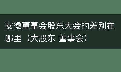 安徽董事会股东大会的差别在哪里（大股东 董事会）