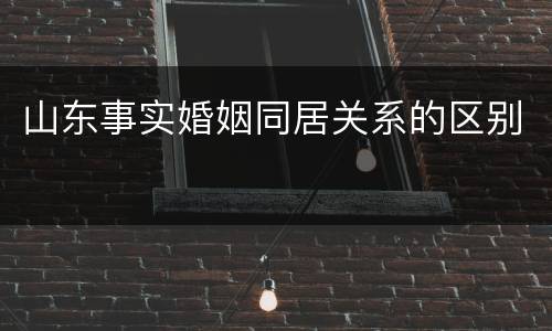 山东事实婚姻同居关系的区别 山东事实婚姻同居关系的区别