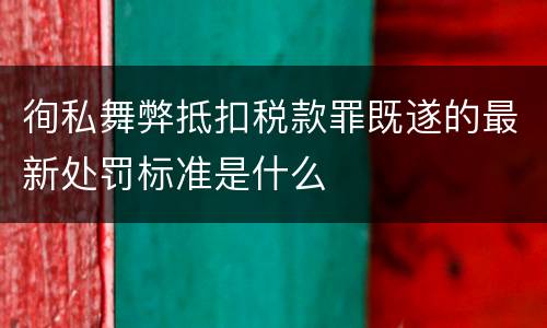 徇私舞弊抵扣税款罪既遂的最新处罚标准是什么