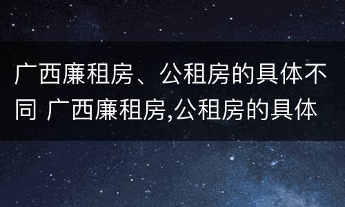 广西廉租房、公租房的具体不同 广西廉租房,公租房的具体不同在哪里