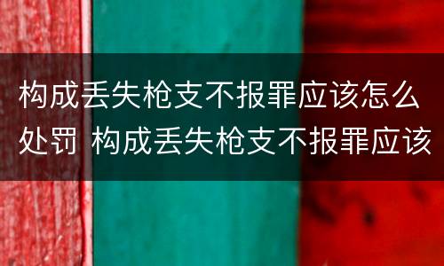 构成丢失枪支不报罪应该怎么处罚 构成丢失枪支不报罪应该怎么处罚他