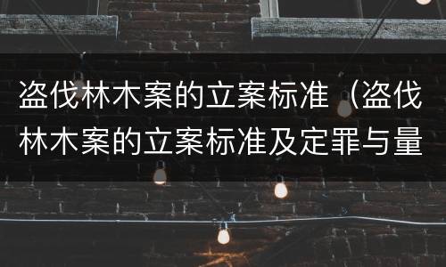 盗伐林木案的立案标准（盗伐林木案的立案标准及定罪与量刑时间）