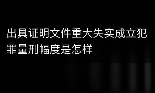 出具证明文件重大失实成立犯罪量刑幅度是怎样