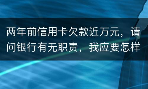 两年前信用卡欠款近万元，请问银行有无职责，我应要怎样做