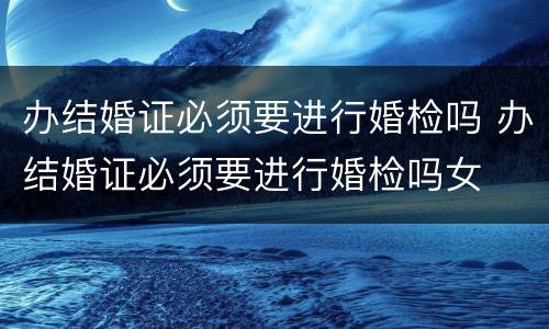 办结婚证必须要进行婚检吗 办结婚证必须要进行婚检吗女