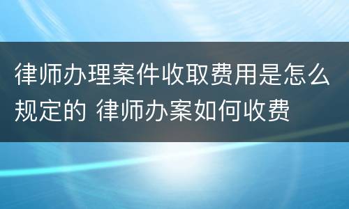 律师办理案件收取费用是怎么规定的 律师办案如何收费