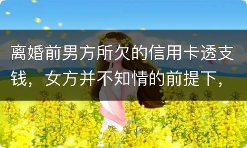 离婚前男方所欠的信用卡透支钱，女方并不知情的前提下，离婚后，女方用承担吗
