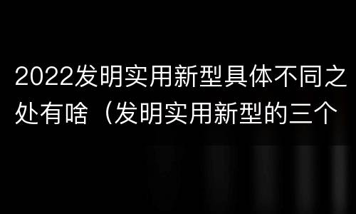 2022发明实用新型具体不同之处有啥（发明实用新型的三个特点）