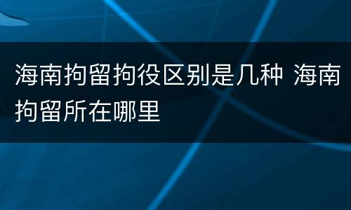 海南拘留拘役区别是几种 海南拘留所在哪里