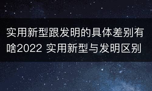 实用新型跟发明的具体差别有啥2022 实用新型与发明区别