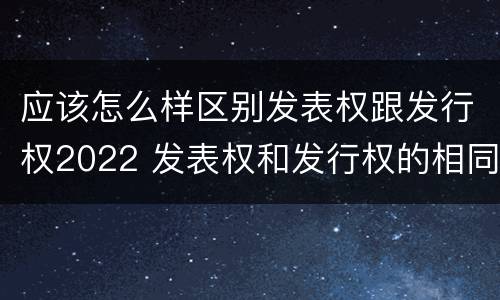应该怎么样区别发表权跟发行权2022 发表权和发行权的相同点