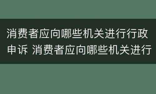 消费者应向哪些机关进行行政申诉 消费者应向哪些机关进行行政申诉处理