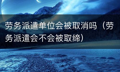 劳务派遣单位会被取消吗（劳务派遣会不会被取缔）